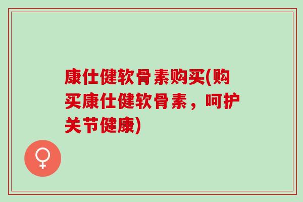 康仕健软骨素购买(购买康仕健软骨素，呵护关节健康)