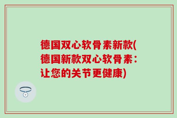 德国双心软骨素新款(德国新款双心软骨素:让您的关节更健康) 德国双心软骨素新款(德国新款双心软骨素:让您的关节更健康)