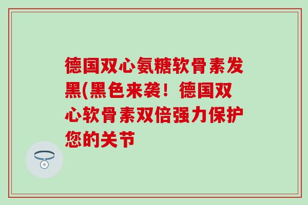 德国双心氨糖软骨素发黑(黑色来袭！德国双心软骨素双倍强力保护您的关节