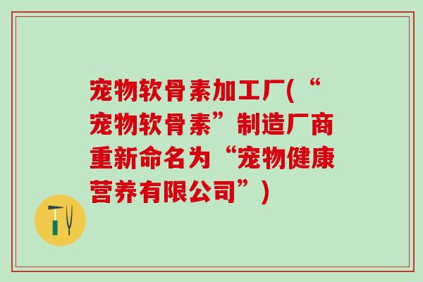 宠物软骨素加工厂(“宠物软骨素”制造厂商重新命名为“宠物健康营养有限公司”)