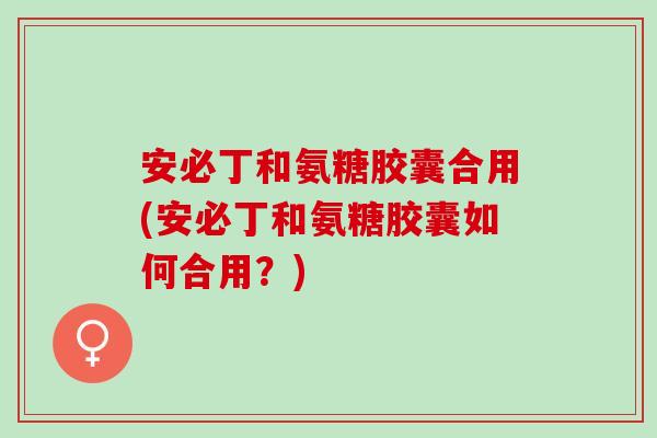 安必丁和氨糖胶囊合用(安必丁和氨糖胶囊如何合用？)