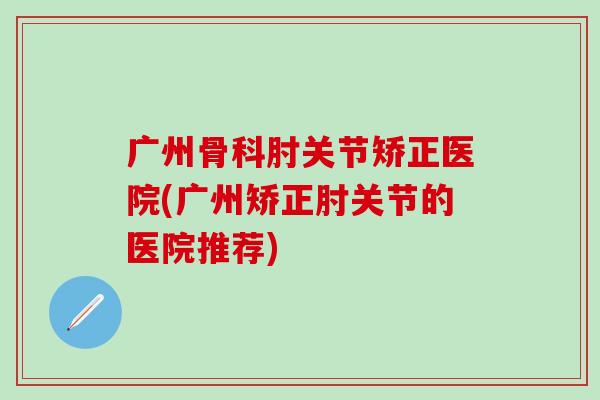 广州骨科肘关节矫正医院(广州矫正肘关节的医院推荐)