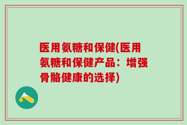 医用氨糖和保健(医用氨糖和保健产品：增强骨骼健康的选择)