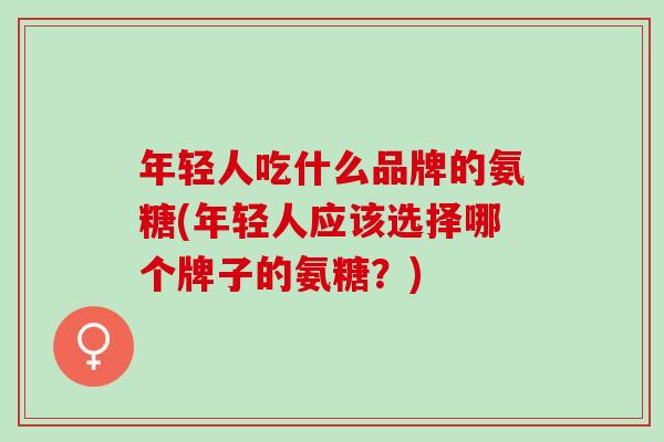 年轻人吃什么品牌的氨糖(年轻人应该选择哪个牌子的氨糖？)