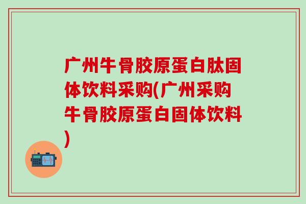 广州牛骨胶原蛋白肽固体饮料采购(广州采购牛骨胶原蛋白固体饮料)