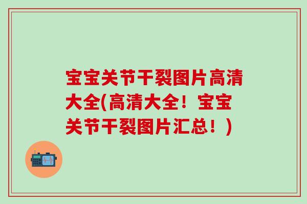 宝宝关节干裂图片高清大全(高清大全!宝宝关节干裂图片汇总!) 宝宝关节干裂图片高清大全(高清大全!宝宝关节干裂图片汇总!)