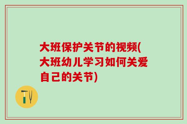 大班保护关节的视频(大班幼儿学习如何关爱自己的关节)