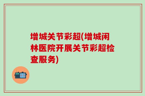 增城关节彩超(增城闲林医院开展关节彩超检查服务)