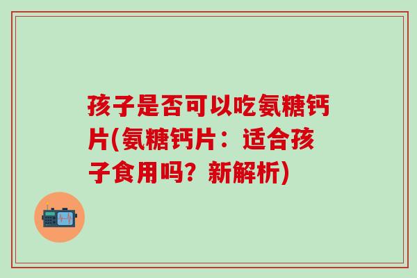 孩子是否可以吃氨糖钙片(氨糖钙片：适合孩子食用吗？新解析)