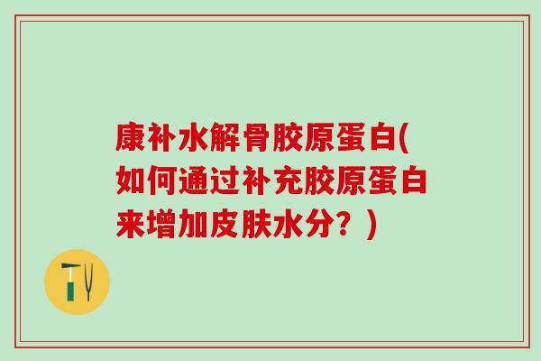 康补水解骨胶原蛋白(如何通过补充胶原蛋白来增加皮肤水分？)