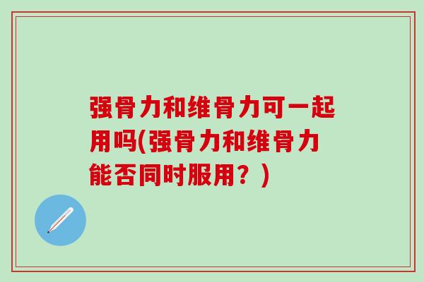 强骨力和维骨力可一起用吗(强骨力和维骨力能否同时服用？)