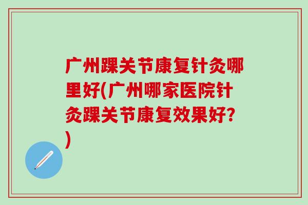 广州踝关节康复针灸哪里好(广州哪家医院针灸踝关节康复效果好？)