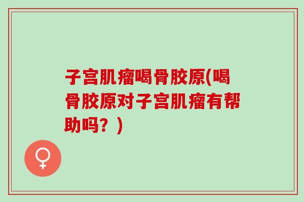 子宫肌瘤喝骨胶原(喝骨胶原对子宫肌瘤有帮助吗？)