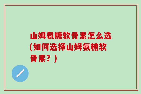 山姆氨糖软骨素怎么选(如何选择山姆氨糖软骨素？)