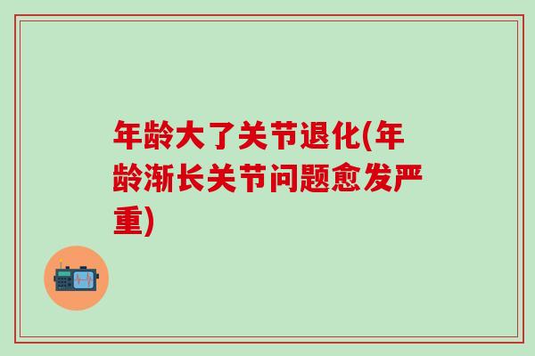 年龄大了关节退化(年龄渐长关节问题愈发严重)
