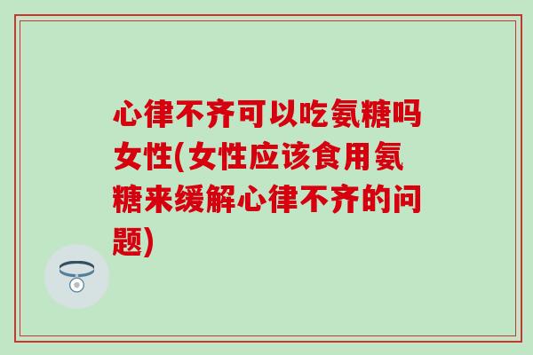 心律不齐可以吃氨糖吗女性(女性应该食用氨糖来缓解心律不齐的问题)