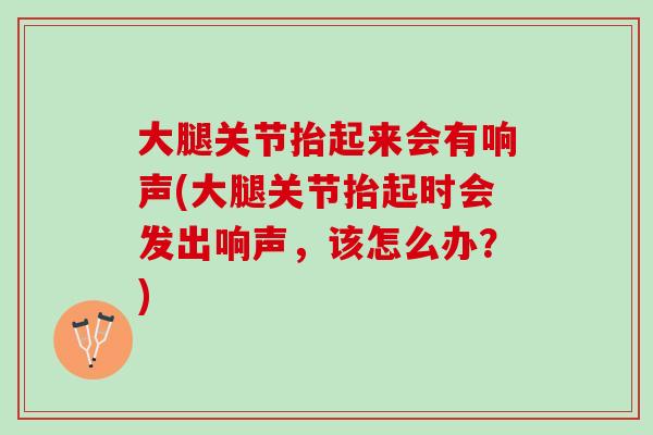 大腿关节抬起来会有响声(大腿关节抬起时会发出响声，该怎么办？)