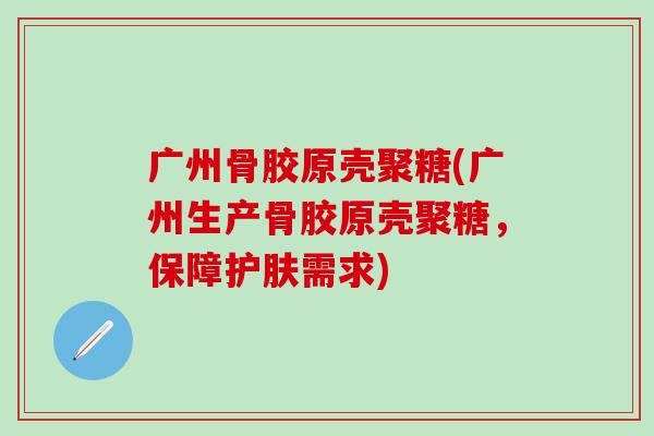 广州骨胶原壳聚糖(广州生产骨胶原壳聚糖，保障护肤需求)