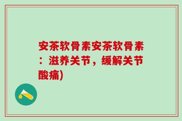 安茶软骨素安茶软骨素：滋养关节，缓解关节酸痛)