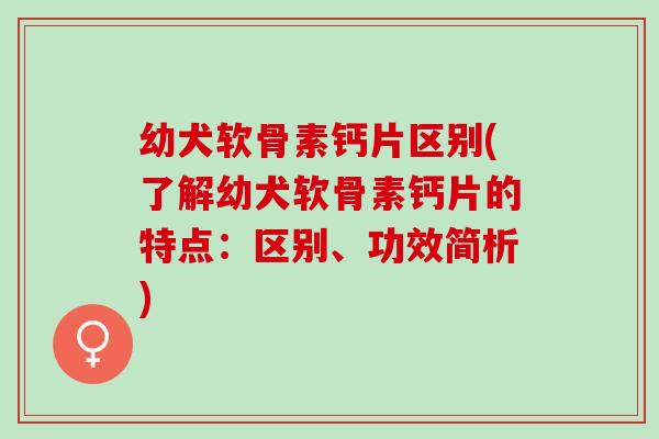 幼犬软骨素钙片区别(了解幼犬软骨素钙片的特点：区别、功效简析)