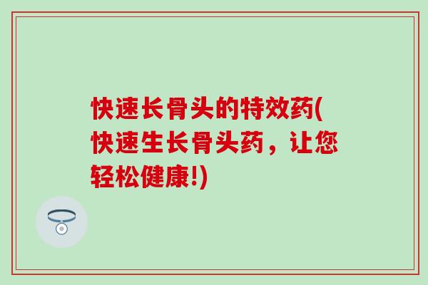 快速长骨头的特效药(快速生长骨头药，让您轻松健康!)
