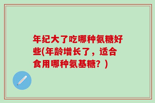 年纪大了吃哪种氨糖好些(年龄增长了，适合食用哪种氨基糖？)