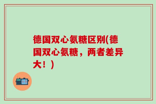 德国双心氨糖区别(德国双心氨糖,两者差异大!) 德国双心氨糖区别(德国双心氨糖,两者差异大!)