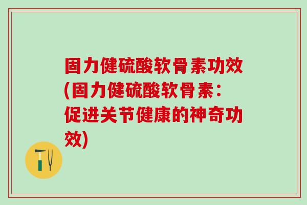 固力健硫酸软骨素功效(固力健硫酸软骨素：促进关节健康的神奇功效)