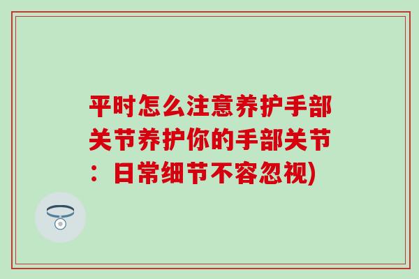 平时怎么注意养护手部关节养护你的手部关节:日常细节不容忽视) 平时怎么注意养护手部关节养护你的手部关节:日常细节不容忽视)