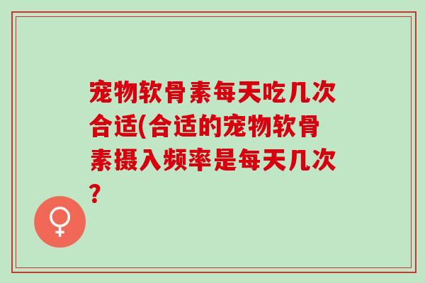 宠物软骨素每天吃几次合适(合适的宠物软骨素摄入频率是每天几次？