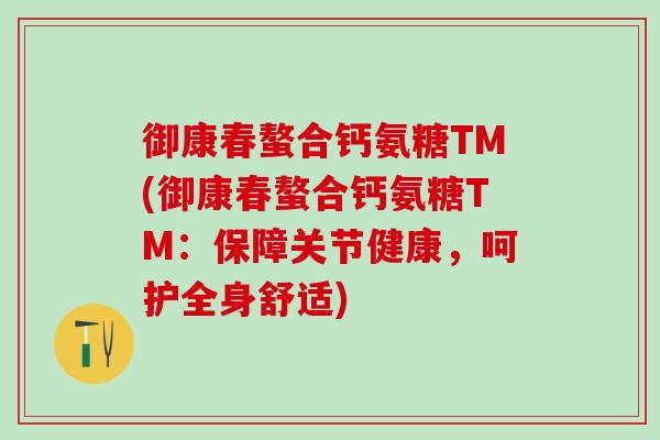 御康春螯合钙氨糖TM(御康春螯合钙氨糖TM:保障关节健康,呵护全身舒适) 御康春螯合钙氨糖TM(御康春螯合钙氨糖TM:保障关节健康,呵护全身舒适)