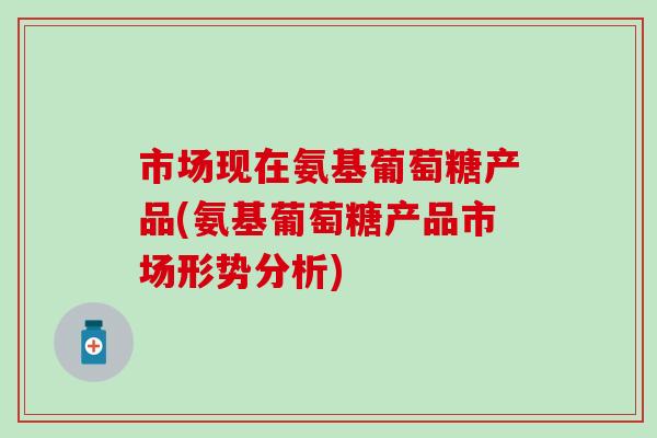 市场现在氨基葡萄糖产品(氨基葡萄糖产品市场形势分析)