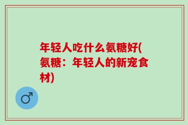 年轻人吃什么氨糖好(氨糖：年轻人的新宠食材)