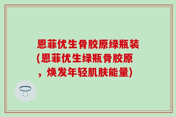恩菲优生骨胶原绿瓶装(恩菲优生绿瓶骨胶原,焕发年轻能量) 恩菲优生骨胶原绿瓶装(恩菲优生绿瓶骨胶原,焕发年轻能量)