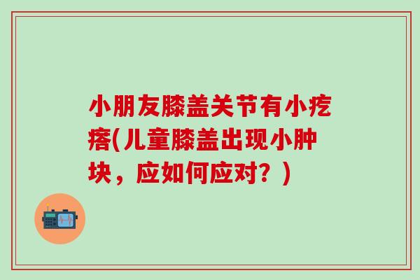 小朋友膝盖关节有小疙瘩(儿童膝盖出现小肿块，应如何应对？)