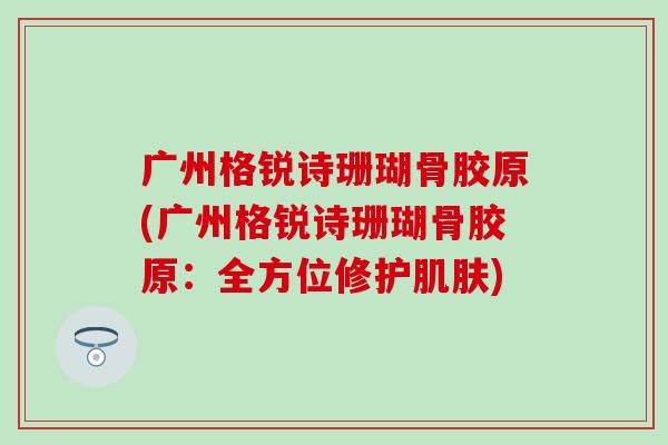广州格锐诗珊瑚骨胶原(广州格锐诗珊瑚骨胶原：全方位修护肌肤)
