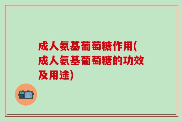 成人氨基葡萄糖作用(成人氨基葡萄糖的功效及用途)