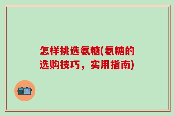 怎样挑选氨糖(氨糖的选购技巧,实用指南) 怎样挑选氨糖(氨糖的选购技巧,实用指南)