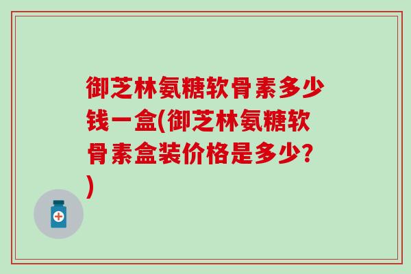 御芝林氨糖软骨素多少钱一盒(御芝林氨糖软骨素盒装价格是多少？)