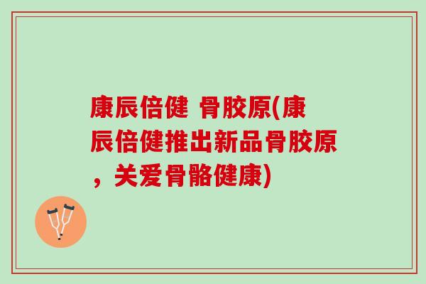 康辰倍健 骨胶原(康辰倍健推出新品骨胶原，关爱骨骼健康)