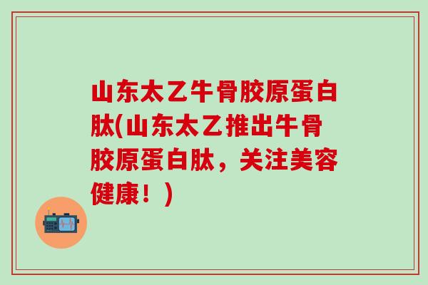 山东太乙牛骨胶原蛋白肽(山东太乙推出牛骨胶原蛋白肽，关注美容健康！)