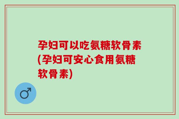 孕妇可以吃氨糖软骨素(孕妇可安心食用氨糖软骨素)