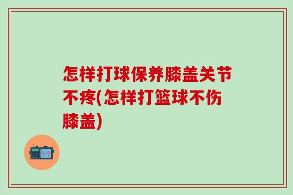 怎样打球保养膝盖关节不疼(怎样打篮球不伤膝盖)