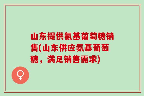 山东提供氨基葡萄糖销售(山东供应氨基葡萄糖，满足销售需求)