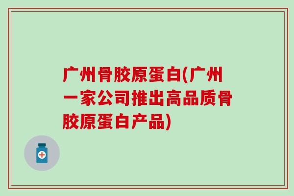 广州骨胶原蛋白(广州一家公司推出高品质骨胶原蛋白产品)