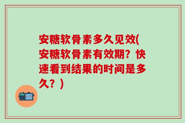 安糖软骨素多久见效(安糖软骨素有效期？快速看到结果的时间是多久？)