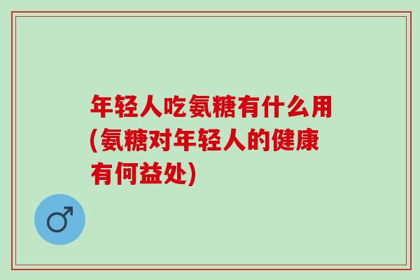 年轻人吃氨糖有什么用(氨糖对年轻人的健康有何益处)