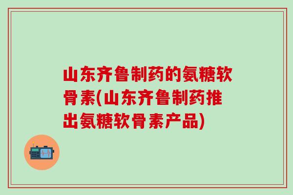 山东齐鲁制药的氨糖软骨素(山东齐鲁制药推出氨糖软骨素产品)