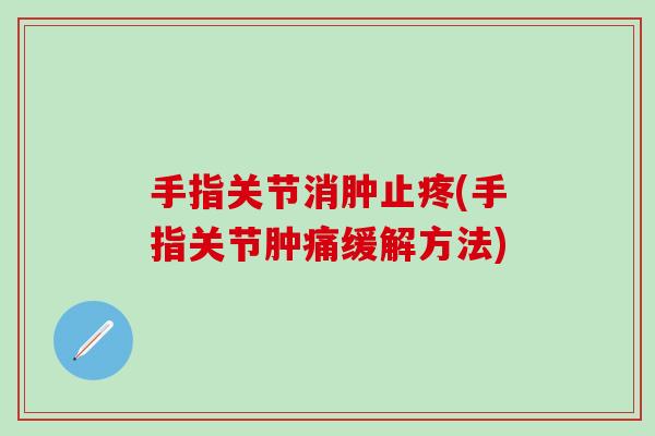 手指关节消肿止疼(手指关节肿痛缓解方法)