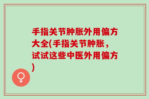手指关节肿胀外用偏方大全(手指关节肿胀，试试这些中医外用偏方)